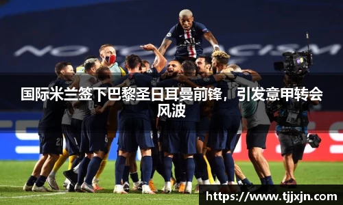国际米兰签下巴黎圣日耳曼前锋，引发意甲转会风波