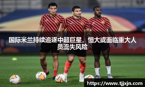 国际米兰持续追逐中超巨星，恒大或面临重大人员流失风险